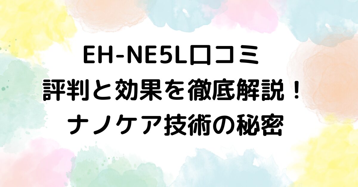 EH-NE5L口コミ 評判と効果を徹底解説！ナノケア技術の秘密