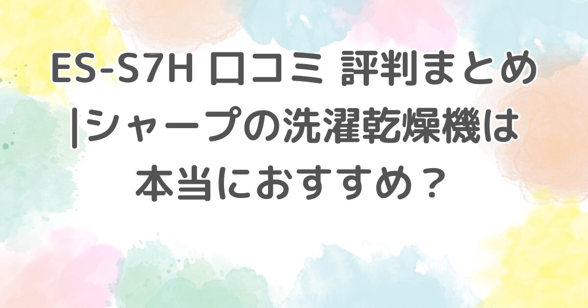 ES-S7H 口コミ 評判まとめ シャープの洗濯乾燥機は本当におすすめ？