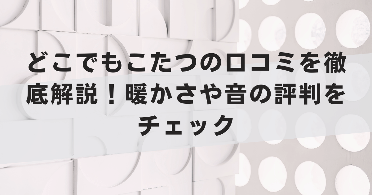 どこでもこたつの口コミを徹底解説!暖かさや音の評判をチェック