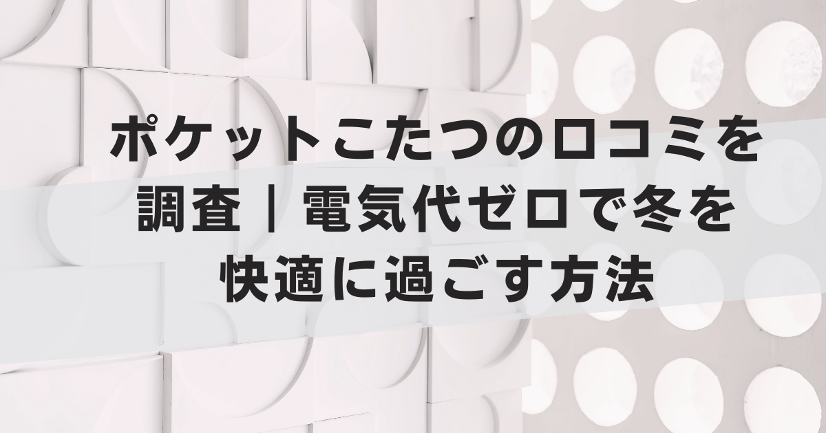 ポケットこたつの口コミを調査|電気代ゼロで冬を快適に過ごす方法