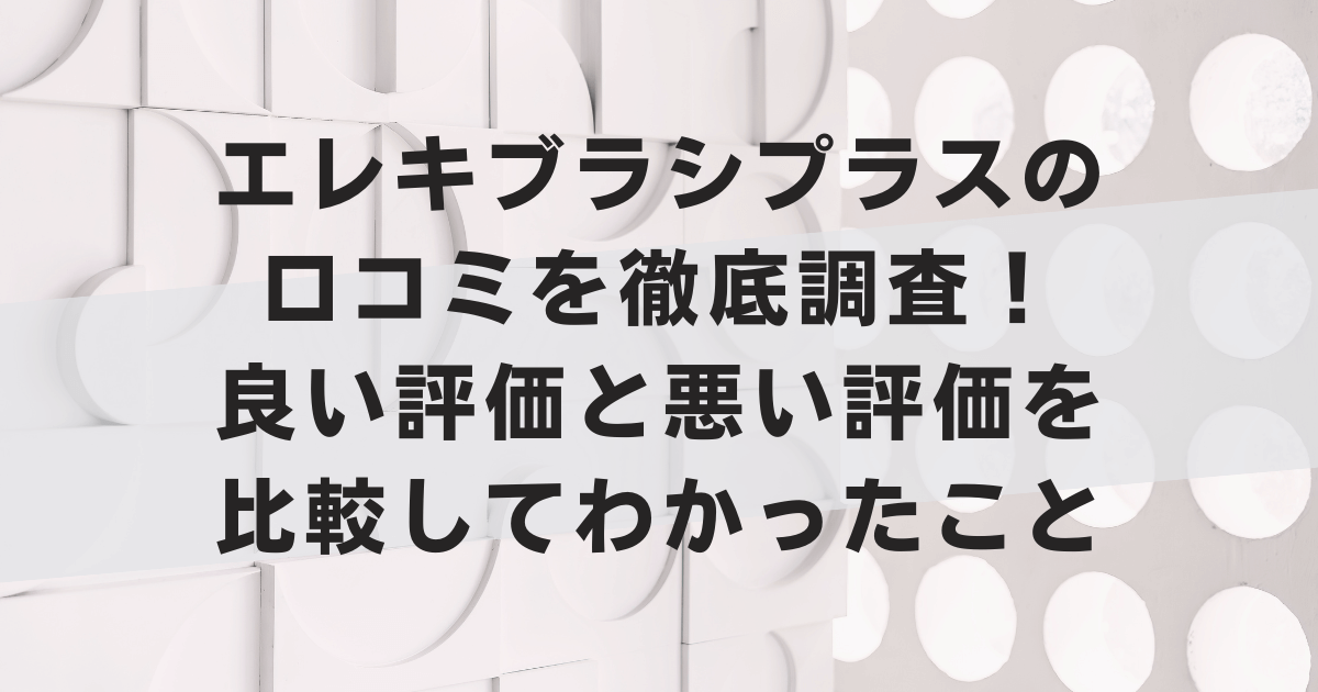エレキブラシプラスの口コミを徹底調査！良い評価と悪い評価を比較してわかったこと