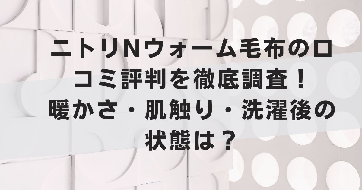 ニトリNウォーム毛布の口コミ評判を徹底調査！暖かさ・肌触り・洗濯後の状態は？